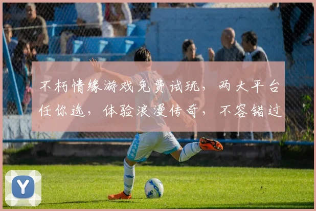 不朽情缘游戏免费试玩，两大平台任你选，体验浪漫传奇，不容错过，立即加入