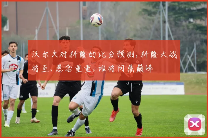 沃尔夫对科隆的比分预测,科隆大战将至,悬念重重,谁将问鼎巅峰